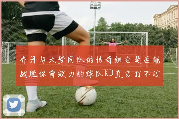 乔丹与大梦同队的传奇组合是否能战胜你曾效力的球队KD直言打不过实在太疯狂